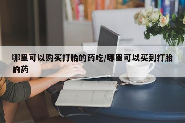 打胎药如何购买哪里可以购买打胎的药吃/哪里可以买到打胎的药