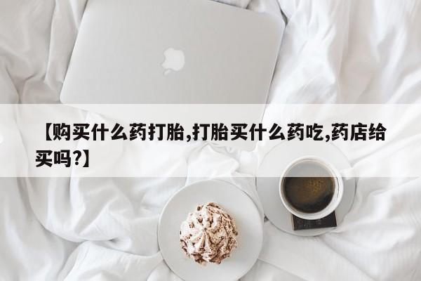 打胎药如何购买【购买什么药打胎,打胎买什么药吃,药店给买吗?】