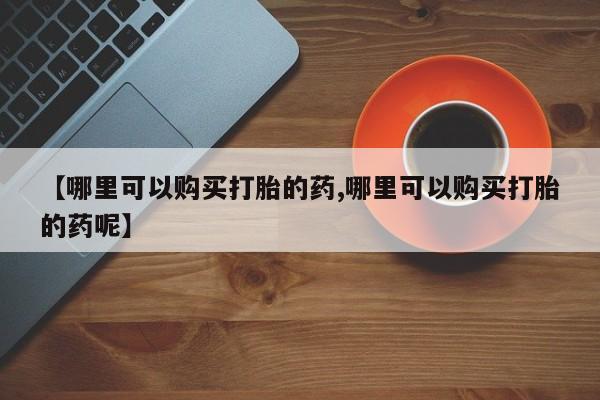 打胎药如何购买【哪里可以购买打胎的药,哪里可以购买打胎的药呢】