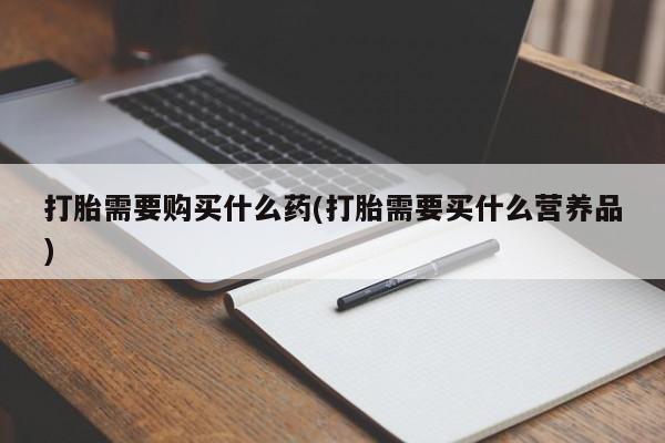 打胎药如何购买打胎需要购买什么药(打胎需要买什么营养品)