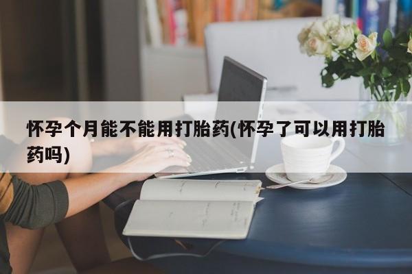 打胎药如何购买怀孕个月能不能用打胎药(怀孕了可以用打胎药吗)
