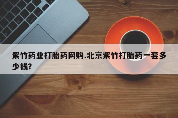 打胎药如何购买紫竹药业打胎药网购.北京紫竹打胎药一套多少钱？